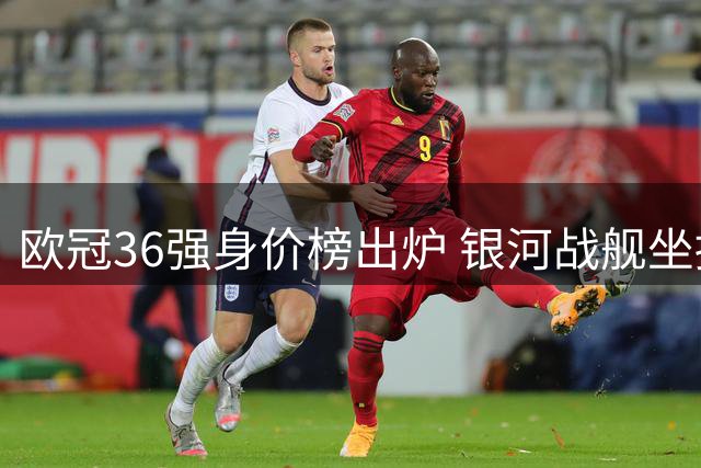 欧冠36强身价榜出炉 银河战舰坐拥最贵阵容